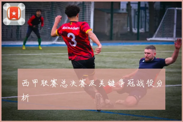 西甲联赛总决赛及关键争冠战役分析