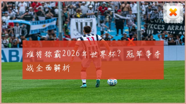 谁将称霸2026年世界杯?冠军争夺战全面解析