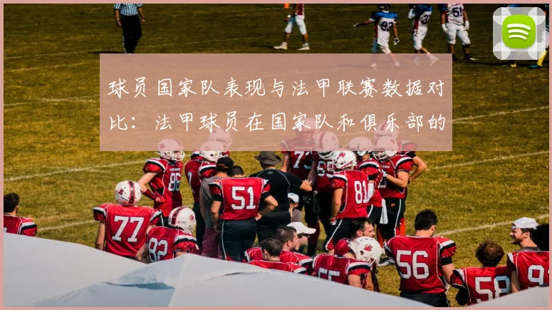球员国家队表现与法甲联赛数据对比:法甲球员在国家队和俱乐部的表现对比