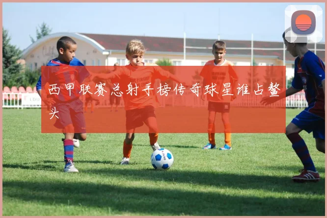 西甲联赛总射手榜传奇球星谁占鳌头